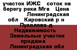  участок ИЖС 9 соток на берегу реки Мга › Цена ­ 650 000 - Ленинградская обл., Кировский р-н, Пухолово д. Недвижимость » Земельные участки продажа   . Ленинградская обл.